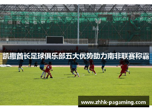 凯撒酋长足球俱乐部五大优势助力南非联赛称霸 凯撒酋长足球俱乐部五大优势助力南非联赛称霸