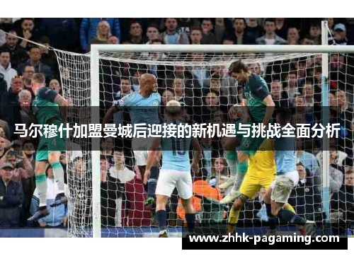 马尔穆什加盟曼城后迎接的新机遇与挑战全面分析 马尔穆什加盟曼城后迎接的新机遇与挑战全面分析