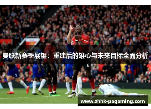 曼联新赛季展望:重建后的雄心与未来目标全面分析 曼联新赛季展望:重建后的雄心与未来目标全面分析