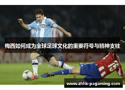 梅西如何成为全球足球文化的重要符号与精神支柱