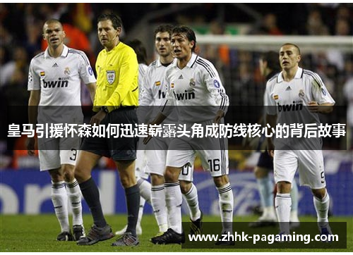 皇马引援怀森如何迅速崭露头角成防线核心的背后故事