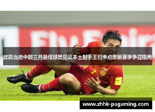 武磊当选中超三月最佳球员见证本土射手王归来点燃新赛季争冠格局